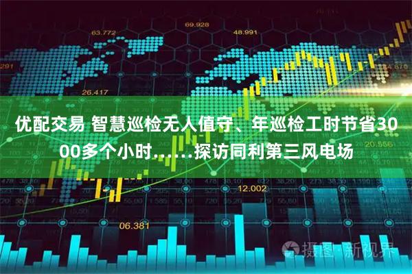 优配交易 智慧巡检无人值守、年巡检工时节省3000多个小时……探访同利第三风电场