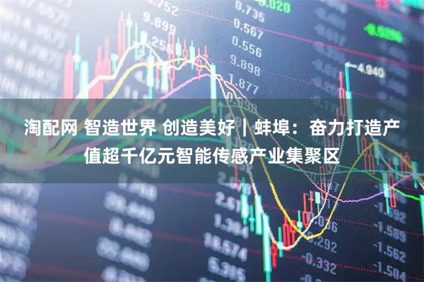 淘配网 智造世界 创造美好｜蚌埠：奋力打造产值超千亿元智能传感产业集聚区