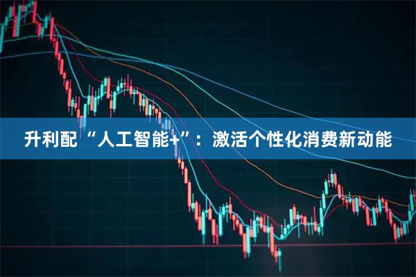 升利配 “人工智能+”：激活个性化消费新动能