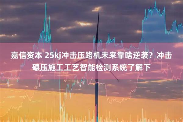 嘉信资本 25kj冲击压路机未来靠啥逆袭？冲击碾压施工工艺智能检测系统了解下