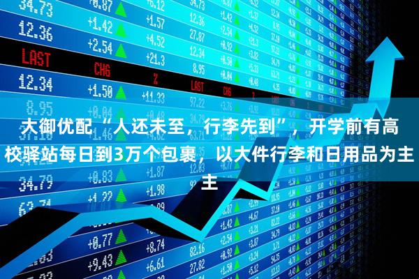 大御优配 “人还未至，行李先到”，开学前有高校驿站每日到3万个包裹，以大件行李和日用品为主