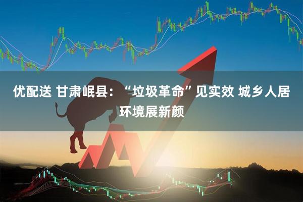 优配送 甘肃岷县：“垃圾革命”见实效 城乡人居环境展新颜