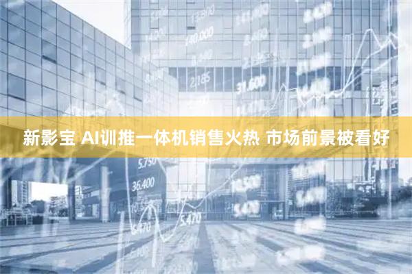 新影宝 AI训推一体机销售火热 市场前景被看好