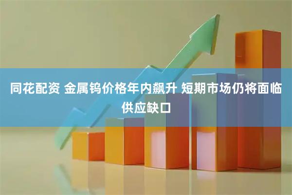 同花配资 金属钨价格年内飙升 短期市场仍将面临供应缺口