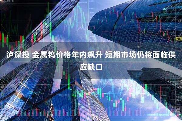 泸深投 金属钨价格年内飙升 短期市场仍将面临供应缺口