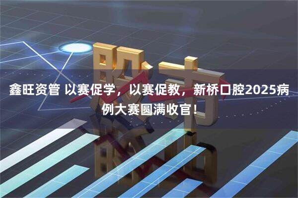 鑫旺资管 以赛促学，以赛促教，新桥口腔2025病例大赛圆满收官！