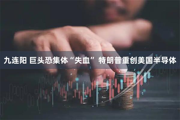 九连阳 巨头恐集体“失血” 特朗普重创美国半导体