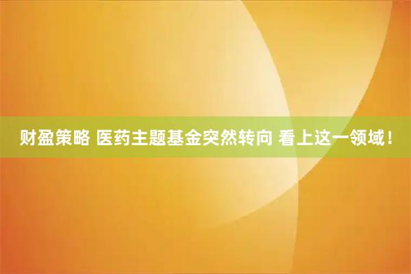 财盈策略 医药主题基金突然转向 看上这一领域！