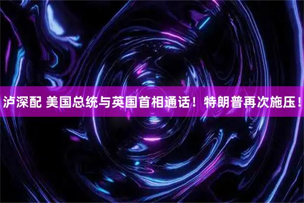 泸深配 美国总统与英国首相通话！特朗普再次施压！