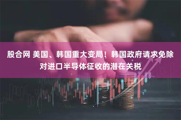 股合网 美国、韩国重大变局！韩国政府请求免除对进口半导体征收的潜在关税