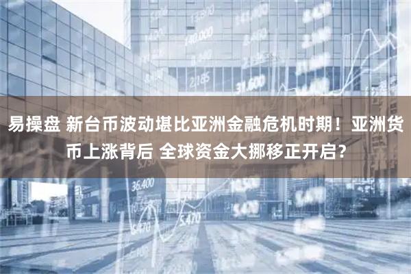 易操盘 新台币波动堪比亚洲金融危机时期！亚洲货币上涨背后 全球资金大挪移正开启？