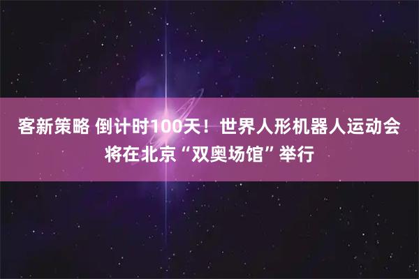 客新策略 倒计时100天！世界人形机器人运动会将在北京“双奥场馆”举行