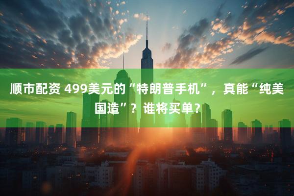 顺市配资 499美元的“特朗普手机”，真能“纯美国造”？谁将买单？