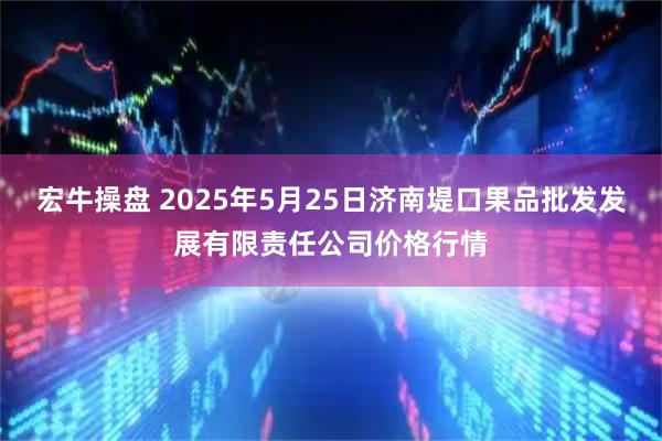 宏牛操盘 2025年5月25日济南堤口果品批发发展有限责任公司价格行情