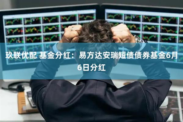 玖联优配 基金分红：易方达安瑞短债债券基金6月6日分红