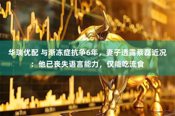 华瑞优配 与渐冻症抗争6年，妻子透露蔡磊近况：他已丧失语言能力，仅能吃流食