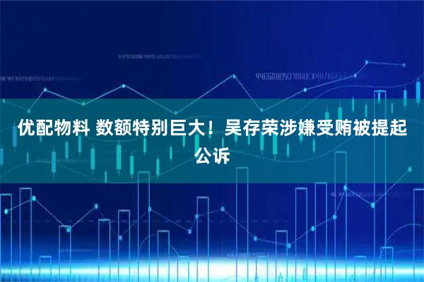 优配物料 数额特别巨大！吴存荣涉嫌受贿被提起公诉