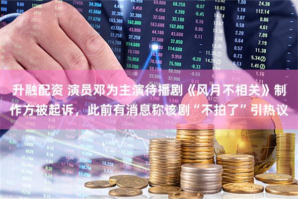 升融配资 演员邓为主演待播剧《风月不相关》制作方被起诉，此前有消息称该剧“不拍了”引热议