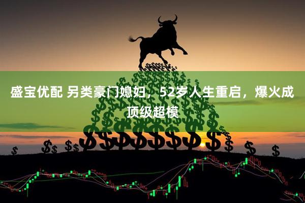 盛宝优配 另类豪门媳妇，52岁人生重启，爆火成顶级超模