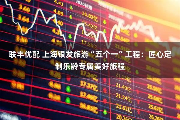 联丰优配 上海银发旅游“五个一”工程：匠心定制乐龄专属美好旅程