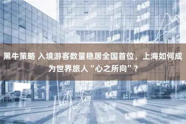 黑牛策略 入境游客数量稳居全国首位，上海如何成为世界旅人“心之所向”？