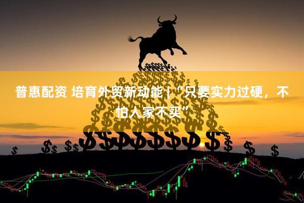 普惠配资 培育外贸新动能 | “只要实力过硬，不怕人家不买”