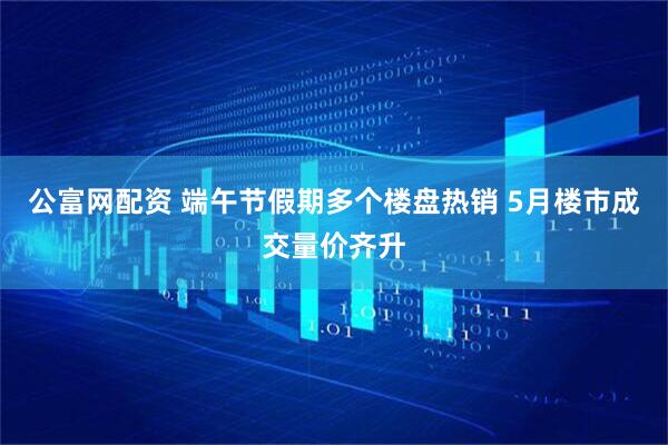 公富网配资 端午节假期多个楼盘热销 5月楼市成交量价齐升