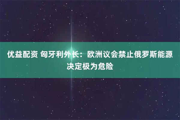 优益配资 匈牙利外长：欧洲议会禁止俄罗斯能源决定极为危险