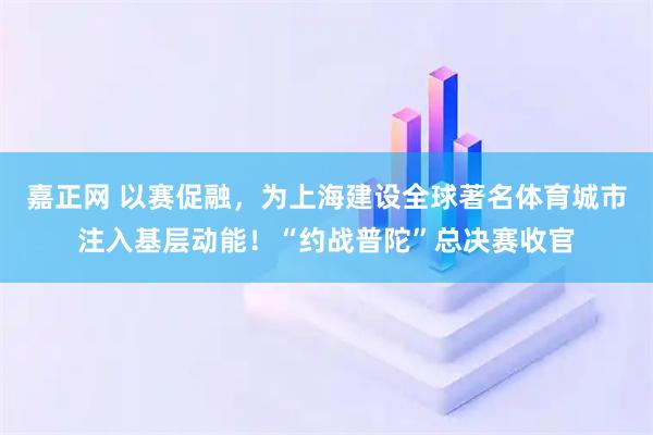 嘉正网 以赛促融，为上海建设全球著名体育城市注入基层动能！“约战普陀”总决赛收官