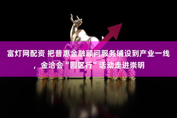 富灯网配资 把普惠金融顾问服务铺设到产业一线，金洽会“园区行”活动走进崇明